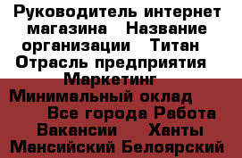 Руководитель интернет-магазина › Название организации ­ Титан › Отрасль предприятия ­ Маркетинг › Минимальный оклад ­ 26 000 - Все города Работа » Вакансии   . Ханты-Мансийский,Белоярский г.